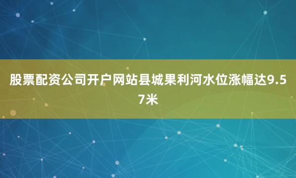 股票配资公司开户网站县城果利河水位涨幅达9.57米