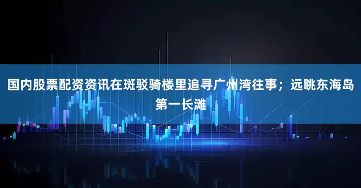 国内股票配资资讯在斑驳骑楼里追寻广州湾往事；远眺东海岛第一长滩