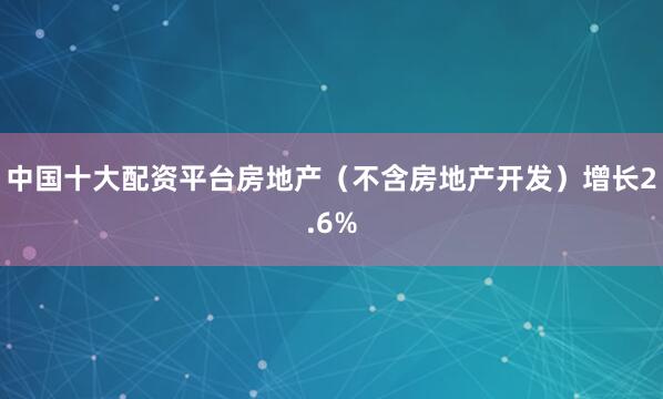 中国十大配资平台房地产（不含房地产开发）增长2.6%