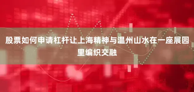 股票如何申请杠杆让上海精神与温州山水在一座展园里编织交融