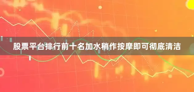股票平台排行前十名加水稍作按摩即可彻底清洁