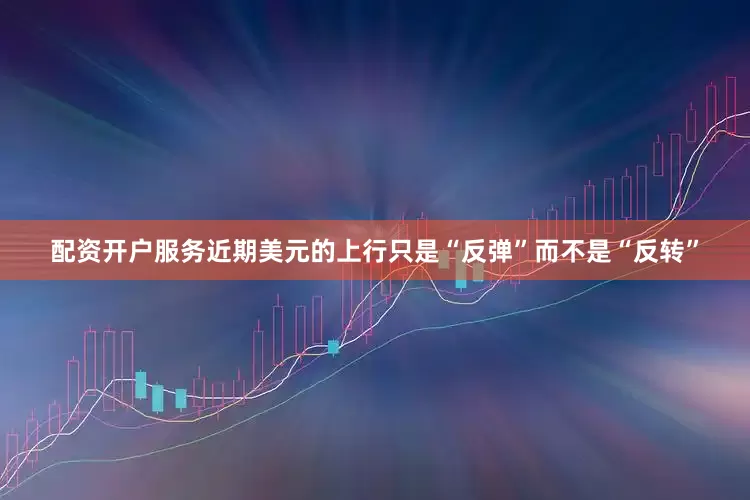 配资开户服务近期美元的上行只是“反弹”而不是“反转”