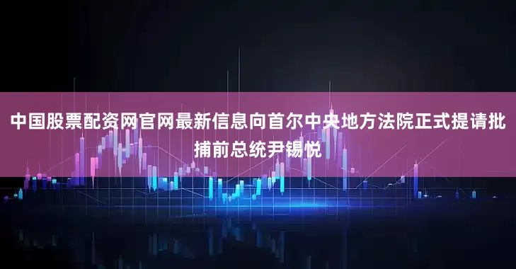 中国股票配资网官网最新信息向首尔中央地方法院正式提请批捕前总统尹锡悦
