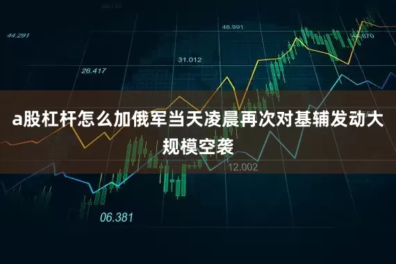 a股杠杆怎么加俄军当天凌晨再次对基辅发动大规模空袭