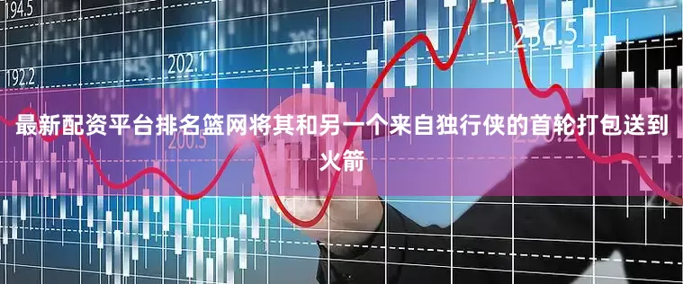最新配资平台排名篮网将其和另一个来自独行侠的首轮打包送到火箭