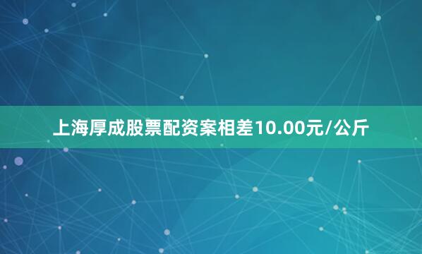 上海厚成股票配资案相差10.00元/公斤