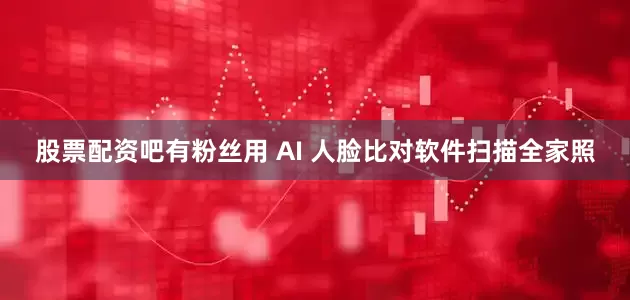 股票配资吧有粉丝用 AI 人脸比对软件扫描全家照