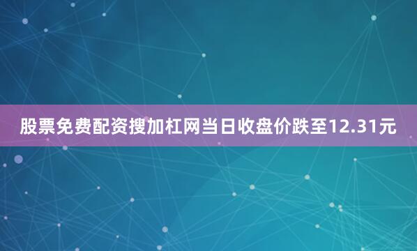 股票免费配资搜加杠网当日收盘价跌至12.31元