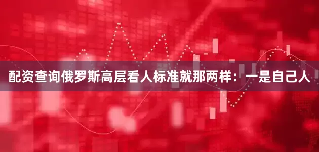 配资查询俄罗斯高层看人标准就那两样：一是自己人