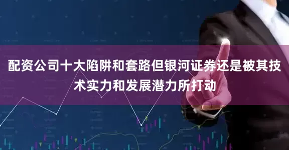 配资公司十大陷阱和套路但银河证券还是被其技术实力和发展潜力所打动