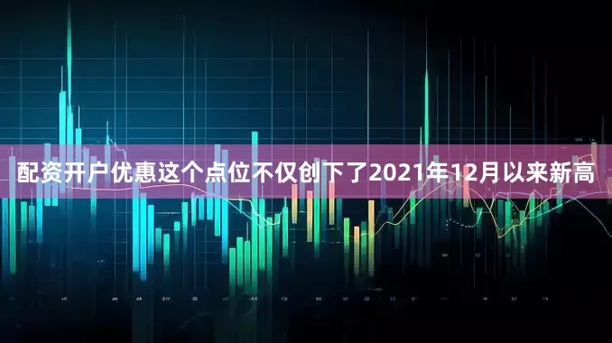 配资开户优惠这个点位不仅创下了2021年12月以来新高