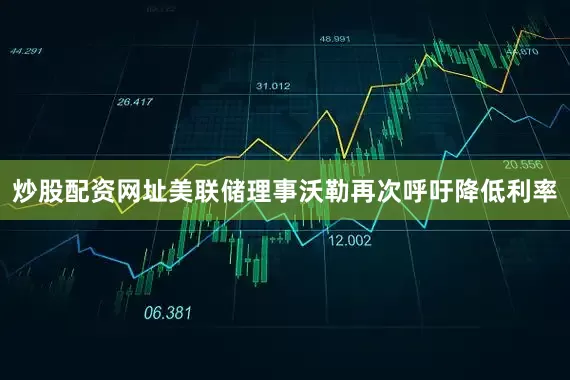 炒股配资网址美联储理事沃勒再次呼吁降低利率