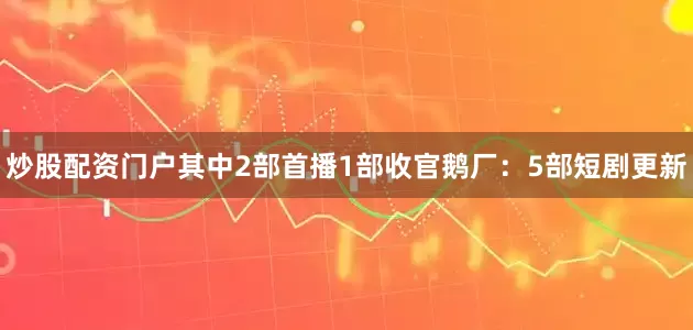 炒股配资门户其中2部首播1部收官鹅厂：5部短剧更新
