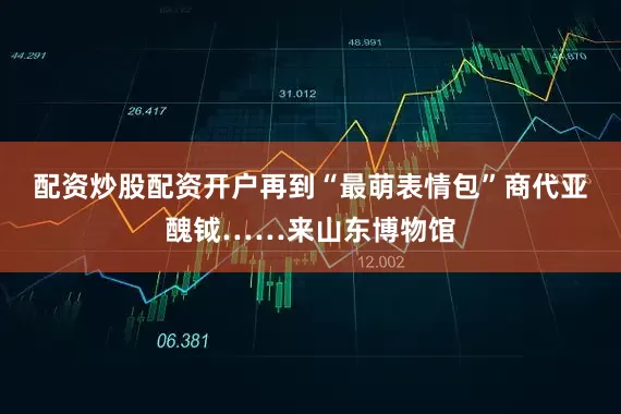 配资炒股配资开户再到“最萌表情包”商代亚醜钺……来山东博物馆
