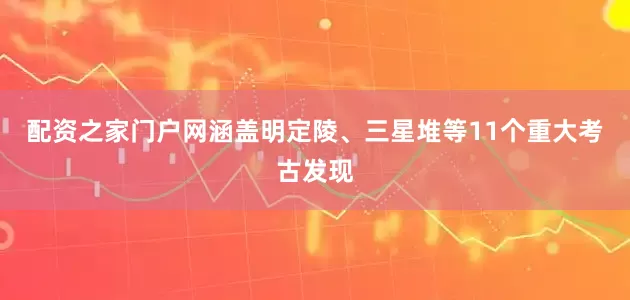 配资之家门户网涵盖明定陵、三星堆等11个重大考古发现