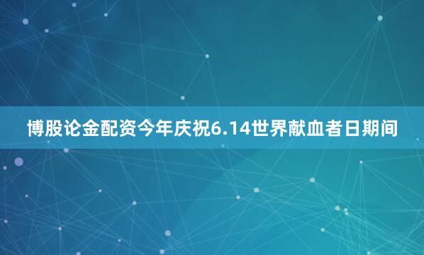 博股论金配资今年庆祝6.14世界献血者日期间