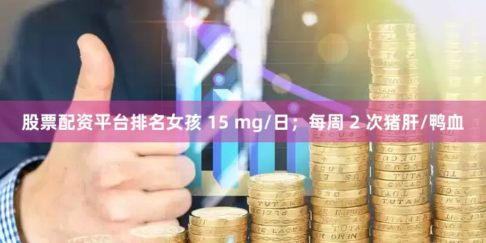 股票配资平台排名女孩 15 mg/日；每周 2 次猪肝/鸭血