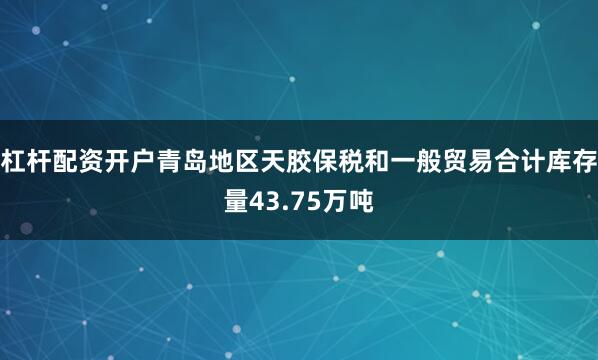 杠杆配资开户青岛地区天胶保税和一般贸易合计库存量43.75万吨